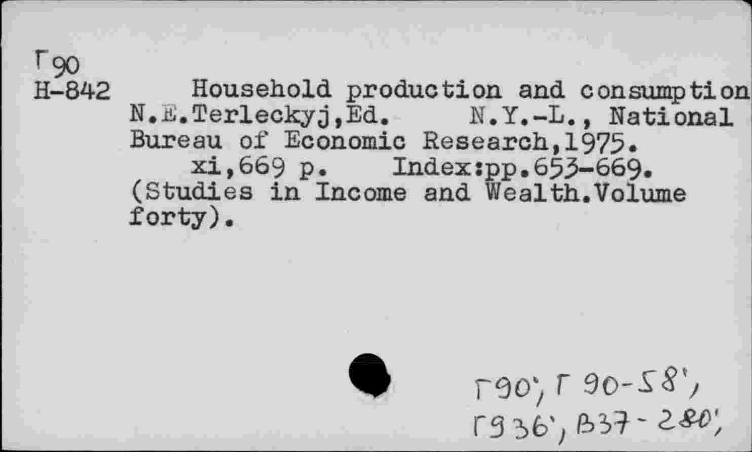 ﻿F 90
H-842 Household production, and consumption N.E.Terleckyj,Ed. N.Y.-L., National Bureau of Economic Research,1975.
xi,669 p. Indexspp.653-669. (Studies in Income and Wealth.Volume forty).
r90'z T 90-SS',